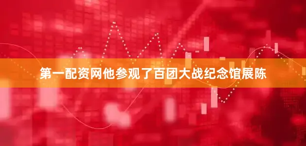 第一配资网他参观了百团大战纪念馆展陈