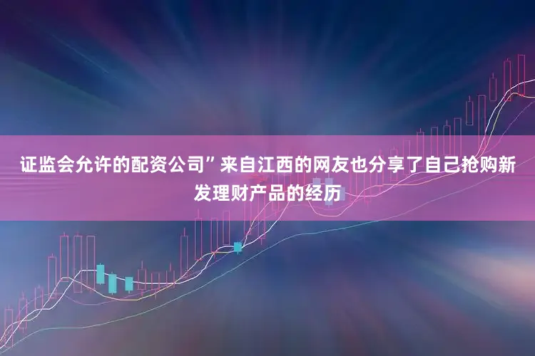 证监会允许的配资公司”来自江西的网友也分享了自己抢购新发理财产品的经历