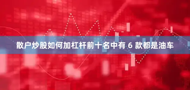 散户炒股如何加杠杆前十名中有 6 款都是油车
